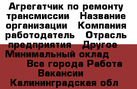 Агрегатчик по ремонту трансмиссии › Название организации ­ Компания-работодатель › Отрасль предприятия ­ Другое › Минимальный оклад ­ 50 000 - Все города Работа » Вакансии   . Калининградская обл.